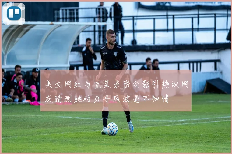 美女网红与克莱亲密合影引热议网友猜测她对分手风波毫不知情