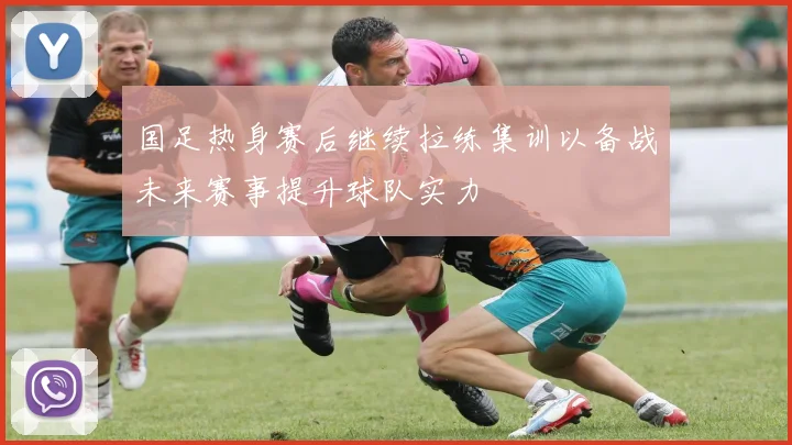 国足热身赛后继续拉练集训以备战未来赛事提升球队实力