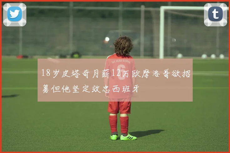 18岁皮塔奇月薪12万欧摩洛哥欲招募但他坚定效忠西班牙