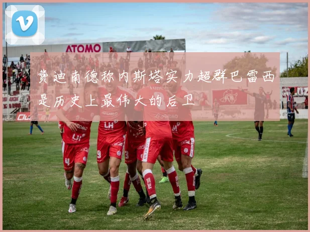 费迪南德称内斯塔实力超群巴雷西是历史上最伟大的后卫