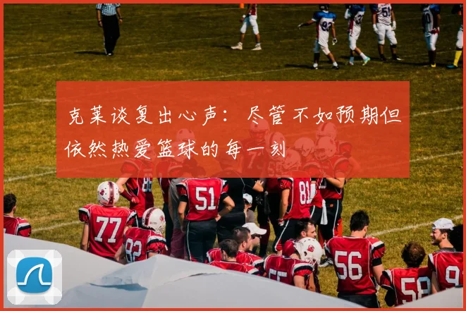 克莱谈复出心声：尽管不如预期但依然热爱篮球的每一刻