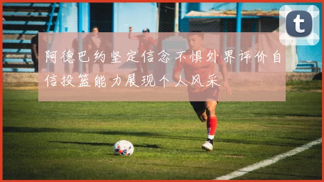 阿德巴约坚定信念不惧外界评价自信投篮能力展现个人风采
