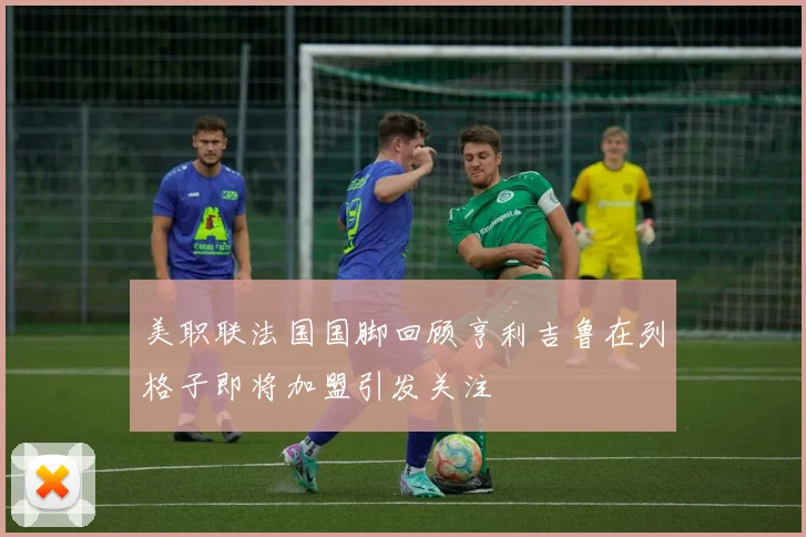 美职联法国国脚回顾亨利吉鲁在列格子即将加盟引发关注