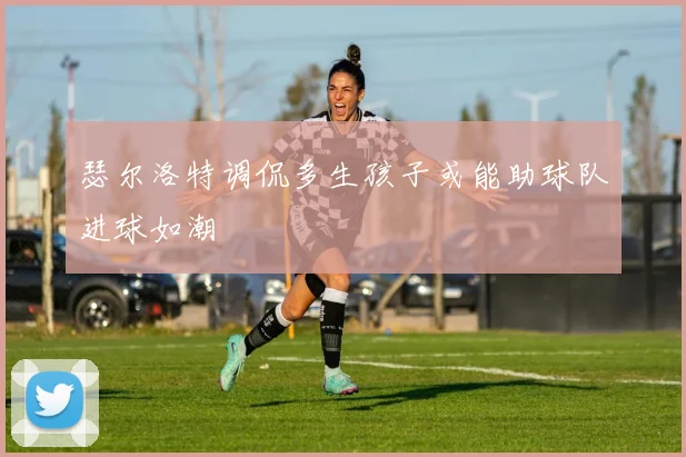 瑟尔洛特调侃多生孩子或能助球队进球如潮