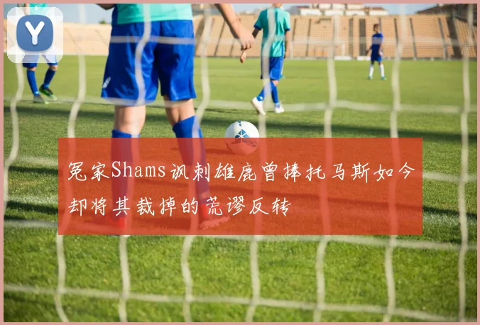 冤家Shams讽刺雄鹿曾捧托马斯如今却将其裁掉的荒谬反转