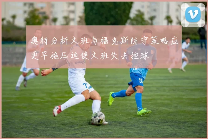 奥特分析文班与福克斯防守策略应更早施压迫使文班失去控球