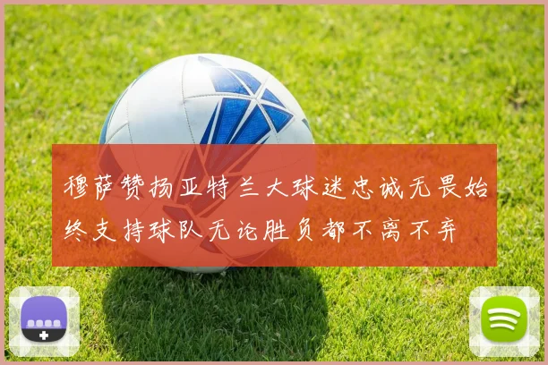 穆萨赞扬亚特兰大球迷忠诚无畏始终支持球队无论胜负都不离不弃