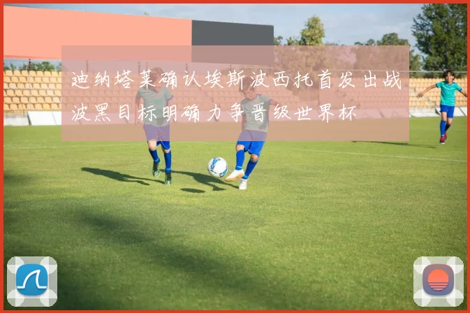 迪纳塔莱确认埃斯波西托首发出战波黑目标明确力争晋级世界杯