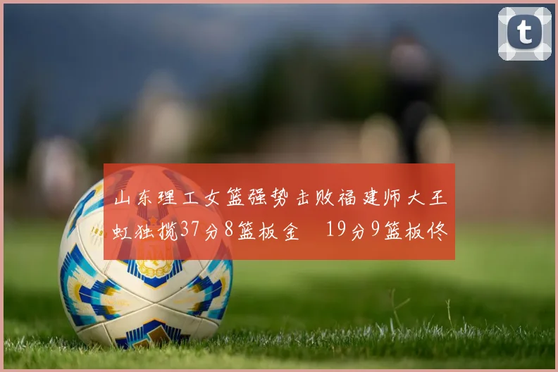 山东理工女篮强势击败福建师大王虹独揽37分8篮板金喆19分9篮板佟欣芷21分6篮板
