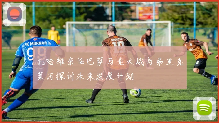 扎哈维亲临巴萨马竞大战与弗里克莱万探讨未来发展计划