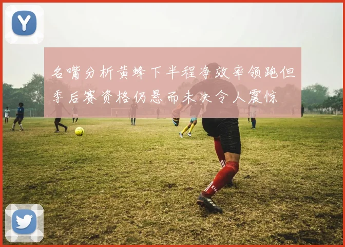 名嘴分析黄蜂下半程净效率领跑但季后赛资格仍悬而未决令人震惊