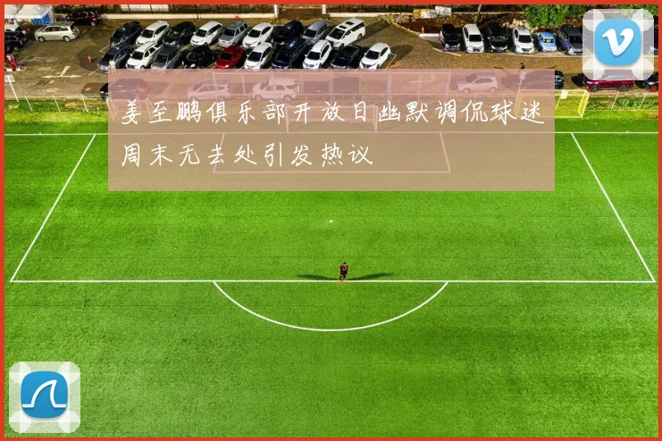 姜至鹏俱乐部开放日幽默调侃球迷周末无去处引发热议