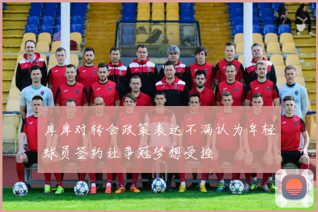 库库对转会政策表达不满认为年轻球员签约让争冠梦想受挫