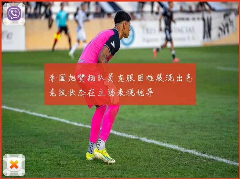 李国旭赞扬队员克服困难展现出色竞技状态在主场表现优异