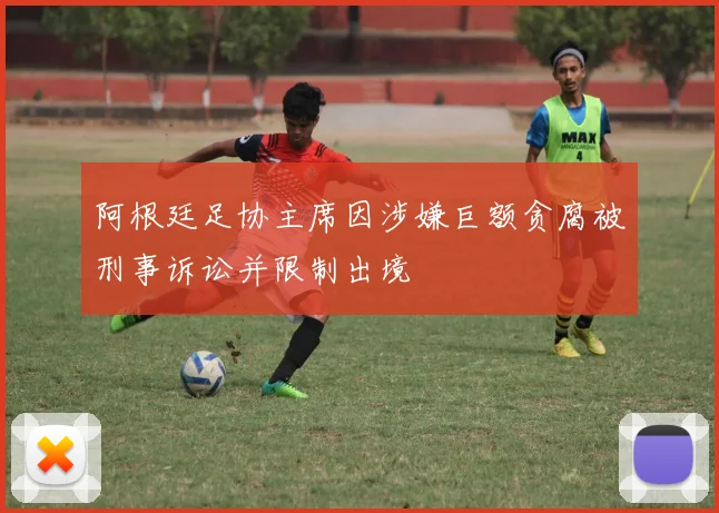 阿根廷足协主席因涉嫌巨额贪腐被刑事诉讼并限制出境