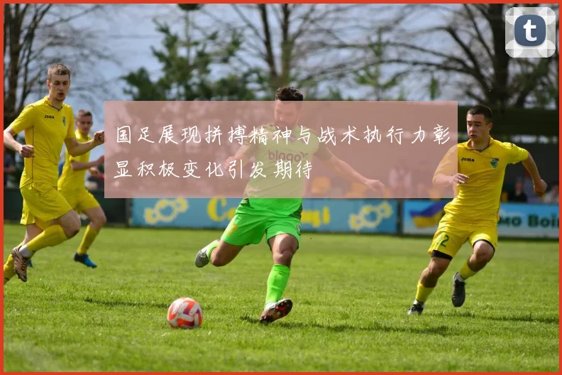 国足展现拼搏精神与战术执行力彰显积极变化引发期待
