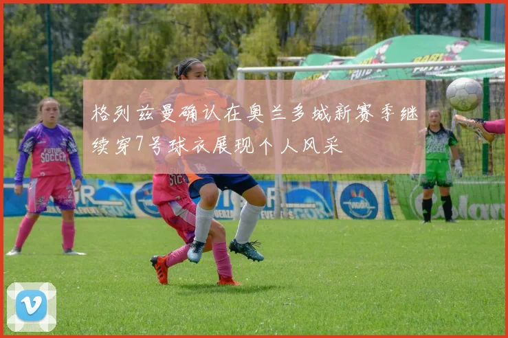 格列兹曼确认在奥兰多城新赛季继续穿7号球衣展现个人风采