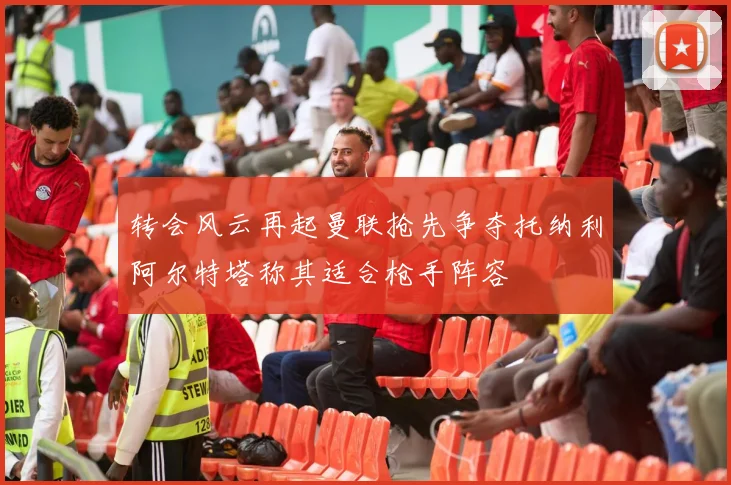 转会风云再起曼联抢先争夺托纳利阿尔特塔称其适合枪手阵容