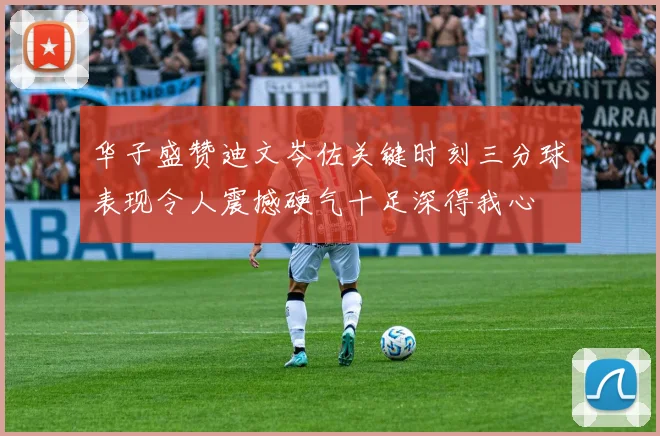 华子盛赞迪文岑佐关键时刻三分球表现令人震撼硬气十足深得我心