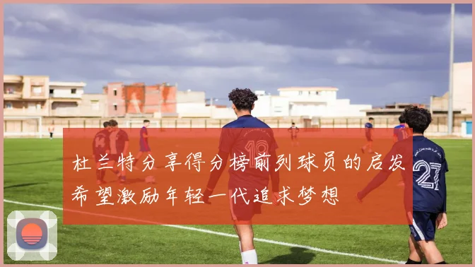 杜兰特分享得分榜前列球员的启发希望激励年轻一代追求梦想
