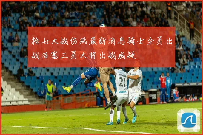 抢七大战伤病最新消息骑士全员出战活塞三员大将出战成疑