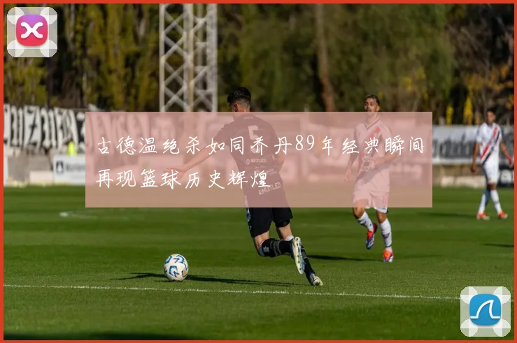 古德温绝杀如同乔丹89年经典瞬间再现篮球历史辉煌