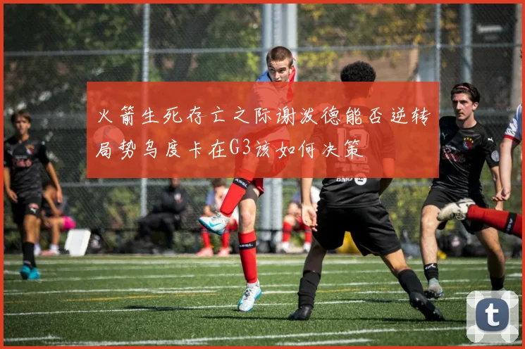 火箭生死存亡之际谢泼德能否逆转局势乌度卡在G3该如何决策