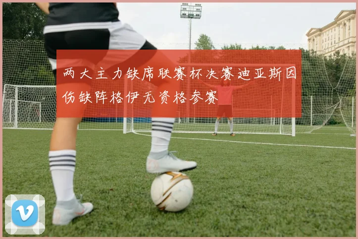 两大主力缺席联赛杯决赛迪亚斯因伤缺阵格伊无资格参赛