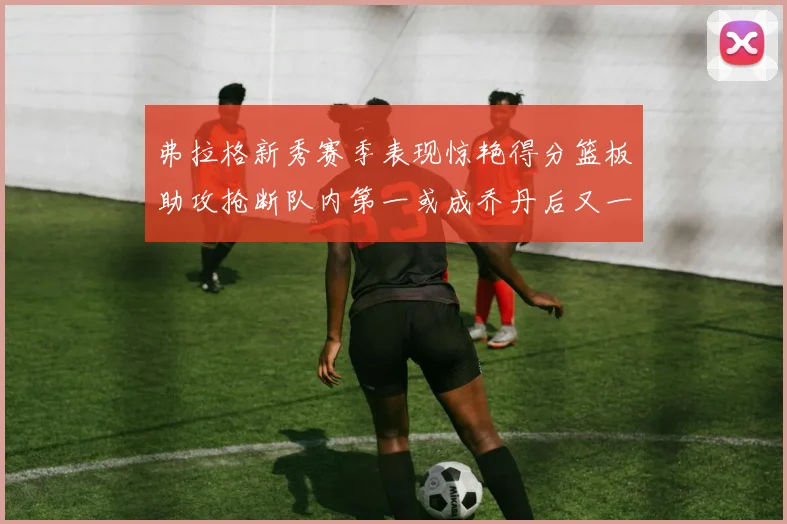 弗拉格新秀赛季表现惊艳得分篮板助攻抢断队内第一或成乔丹后又一传奇