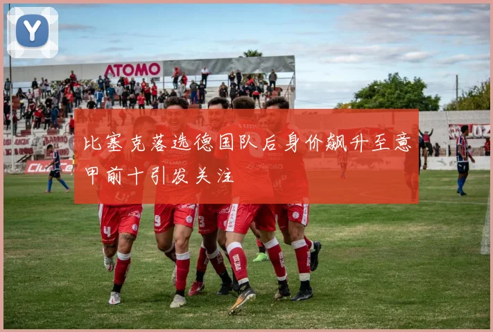 比塞克落选德国队后身价飙升至意甲前十引发关注