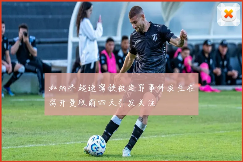 加纳乔超速驾驶被定罪事件发生在离开曼联前四天引发关注