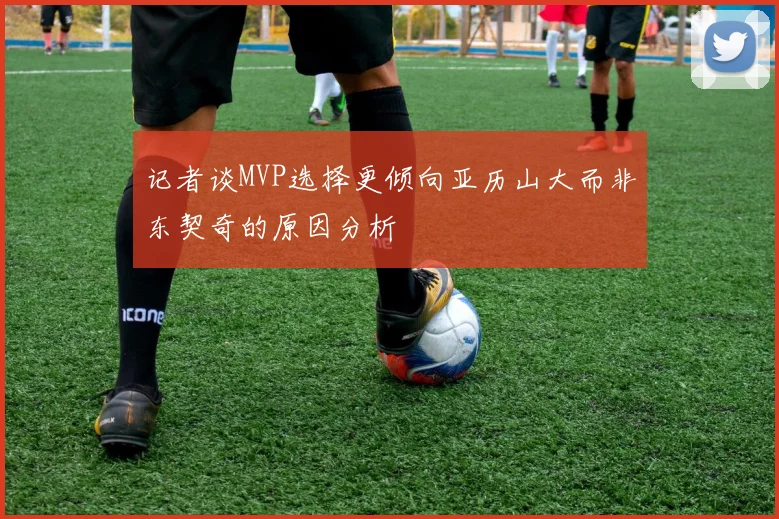 记者谈MVP选择更倾向亚历山大而非东契奇的原因分析