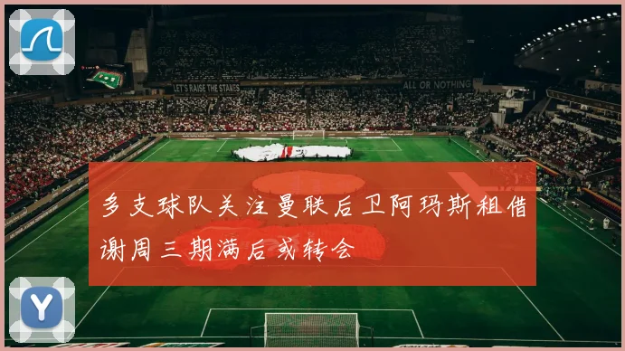 多支球队关注曼联后卫阿玛斯租借谢周三期满后或转会