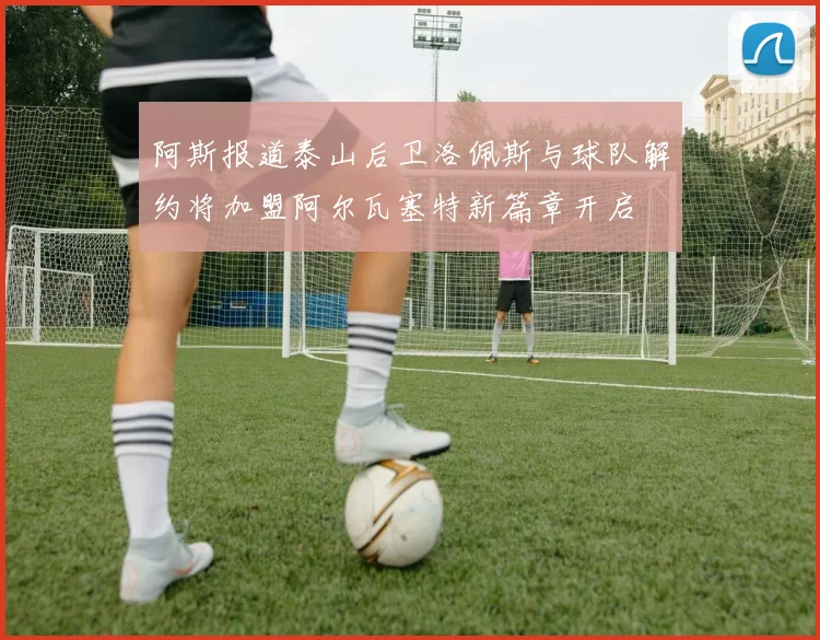 阿斯报道泰山后卫洛佩斯与球队解约将加盟阿尔瓦塞特新篇章开启