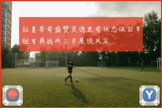 拉基蒂奇盛赞莫德里奇状态依旧年轻可再战两三季展现风采
