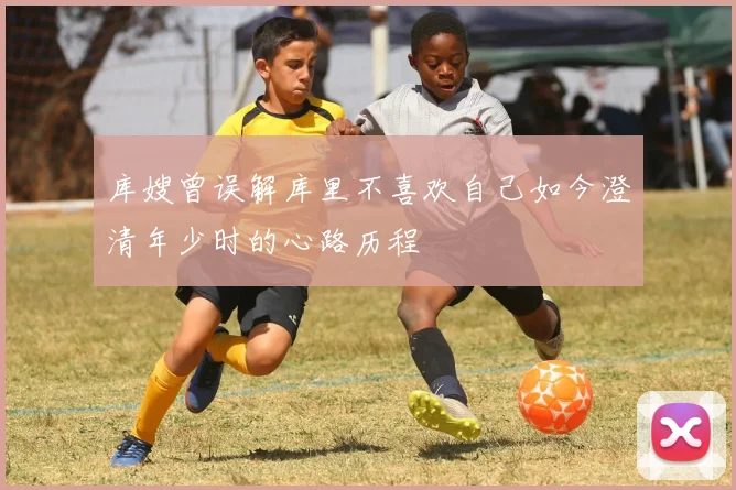 库嫂曾误解库里不喜欢自己如今澄清年少时的心路历程