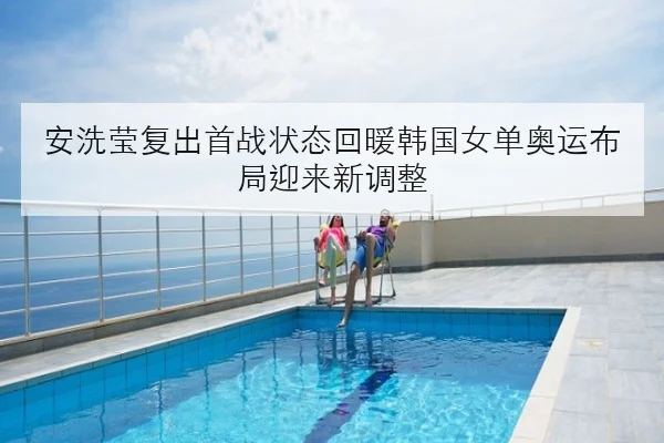 安洗莹复出首战状态回暖韩国女单奥运布局迎来新调整